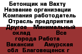 Бетонщик на Вахту › Название организации ­ Компания-работодатель › Отрасль предприятия ­ Другое › Минимальный оклад ­ 50 000 - Все города Работа » Вакансии   . Амурская обл.,Благовещенск г.